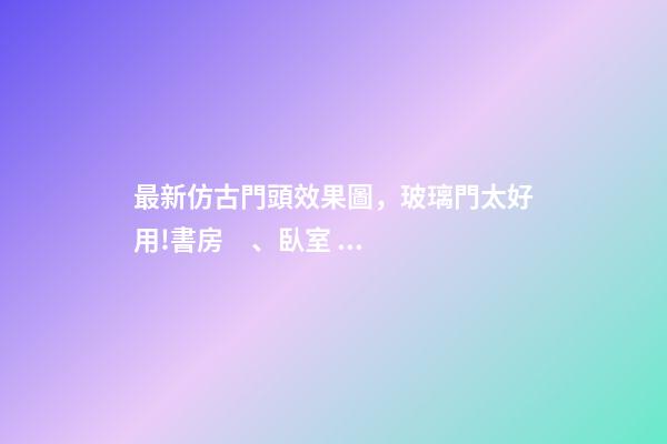 最新仿古門頭效果圖，玻璃門太好用!書房、臥室、浴室都能用!還能讓家大2兩倍!